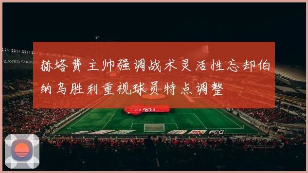 赫塔费主帅强调战术灵活性忘却伯纳乌胜利重视球员特点调整