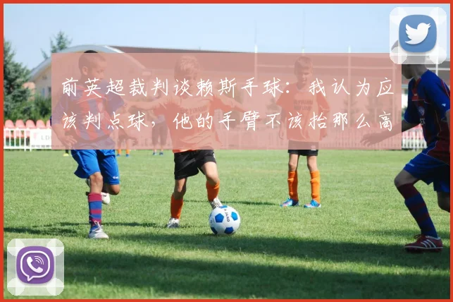 前英超裁判谈赖斯手球：我认为应该判点球，他的手臂不该抬那么高