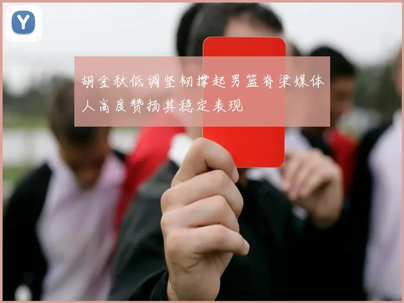 胡金秋低调坚韧撑起男篮脊梁媒体人高度赞扬其稳定表现
