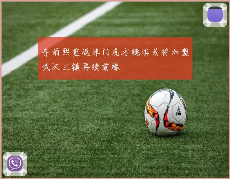 齐雨熙重返津门虎方镜淇或将加盟武汉三镇再续前缘