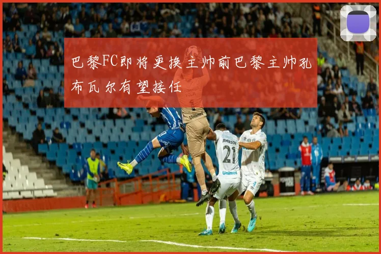巴黎FC即将更换主帅前巴黎主帅孔布瓦尔有望接任