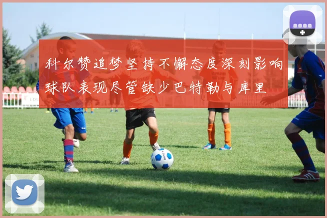科尔赞追梦坚持不懈态度深刻影响球队表现尽管缺少巴特勒与库里