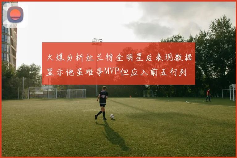 火媒分析杜兰特全明星后表现数据显示他虽难争MVP但应入前五行列