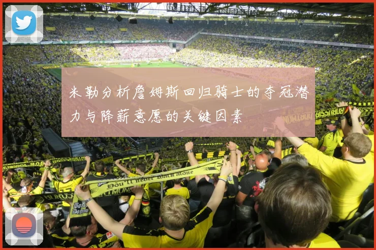 米勒分析詹姆斯回归骑士的夺冠潜力与降薪意愿的关键因素