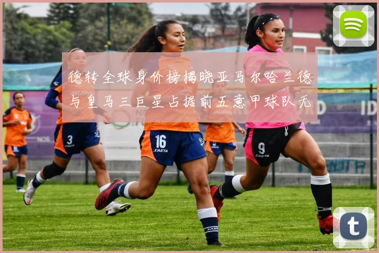 德转全球身价榜揭晓亚马尔哈兰德与皇马三巨星占据前五意甲球队无缘前二十