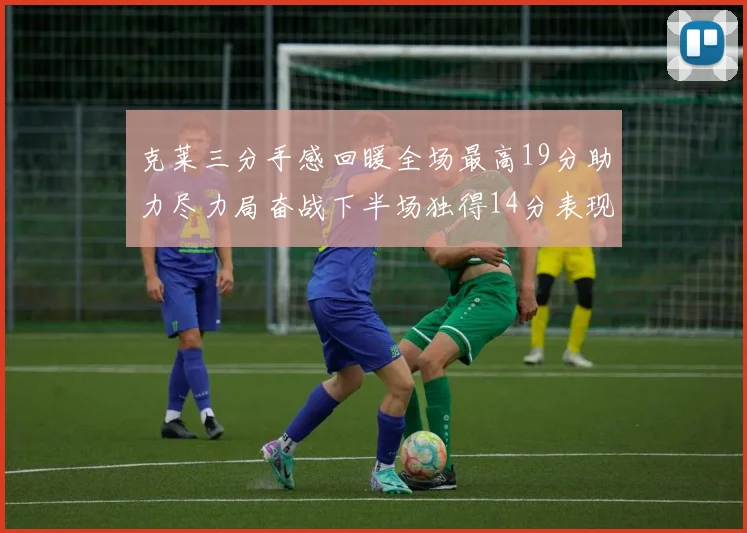 克莱三分手感回暖全场最高19分助力尽力局奋战下半场独得14分表现抢眼