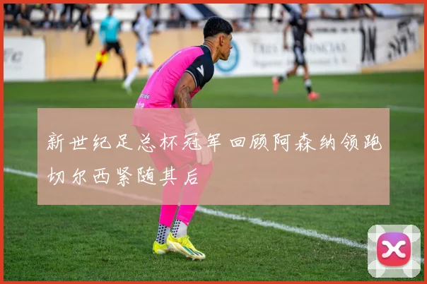 新世纪足总杯冠军回顾阿森纳领跑切尔西紧随其后