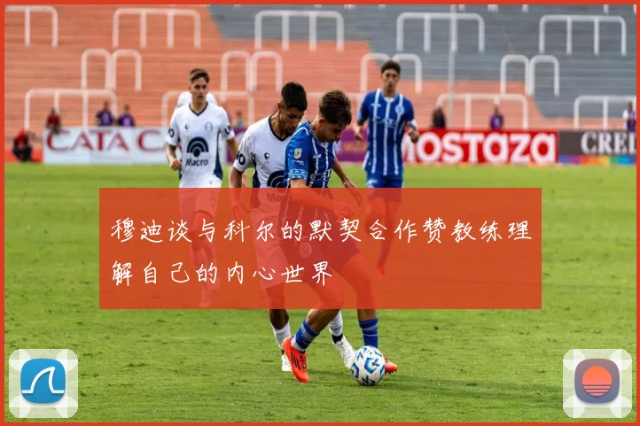 穆迪谈与科尔的默契合作赞教练理解自己的内心世界