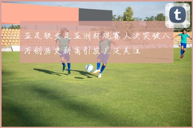 亚足联女足亚洲杯观赛人次突破八万创历史新高引发广泛关注