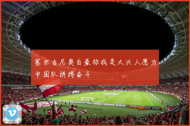 塞尔吉尼奥自豪称我是大兴人愿为中国队拼搏奋斗
