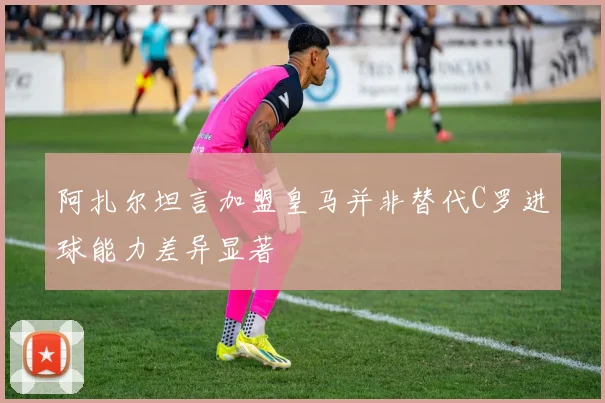 阿扎尔坦言加盟皇马并非替代C罗进球能力差异显著