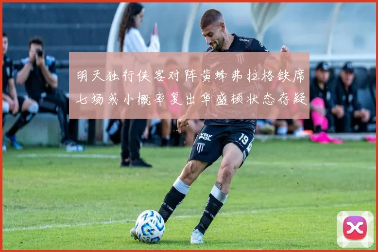 明天独行侠客对阵黄蜂弗拉格缺席七场或小概率复出华盛顿状态存疑