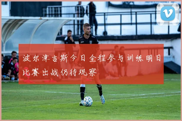 波尔津吉斯今日全程参与训练明日比赛出战仍待观察