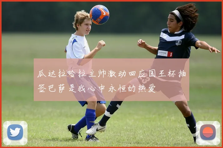 瓜达拉哈拉主帅激动回应国王杯抽签巴萨是我心中永恒的热爱