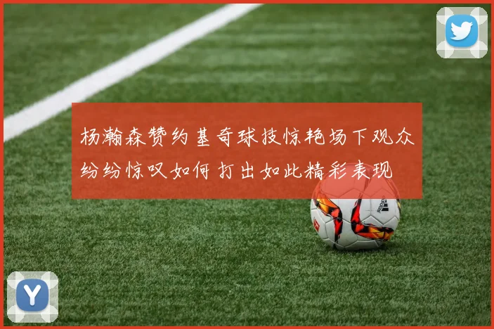 杨瀚森赞约基奇球技惊艳场下观众纷纷惊叹如何打出如此精彩表现