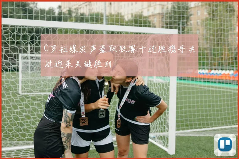 C罗社媒发声豪取联赛十连胜携手共进迎来关键胜利