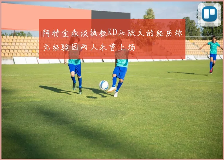 阿特金森谈执教KD和欧文的经历称无经验因两人未曾上场