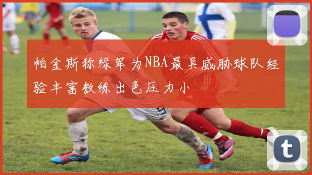 帕金斯称绿军为NBA最具威胁球队经验丰富教练出色压力小