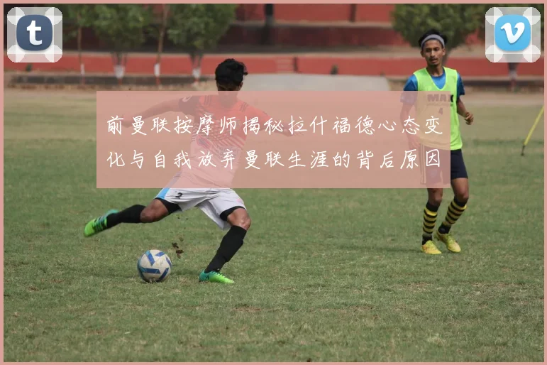 前曼联按摩师揭秘拉什福德心态变化与自我放弃曼联生涯的背后原因