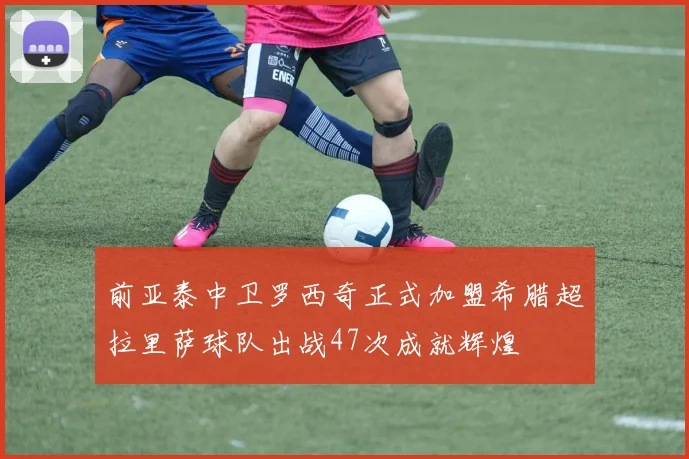 前亚泰中卫罗西奇正式加盟希腊超拉里萨球队出战47次成就辉煌