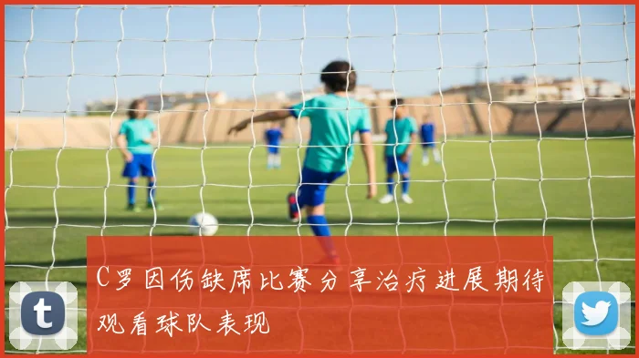 C罗因伤缺席比赛分享治疗进展期待观看球队表现