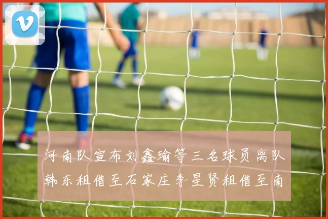 河南队宣布刘鑫瑜等三名球员离队韩东租借至石家庄李星贤租借至南通