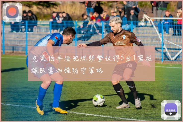 克莱伯半场犯规频繁仅得5分1篮板球队需加强防守策略
