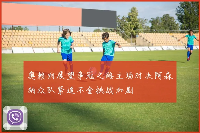 奥赖利展望争冠之路主场对决阿森纳众队紧追不舍挑战加剧